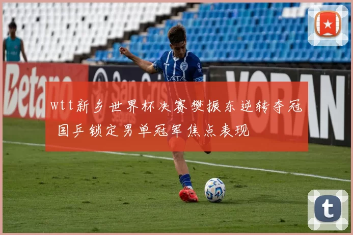 wtt新乡世界杯决赛樊振东逆转夺冠 国乒锁定男单冠军焦点表现