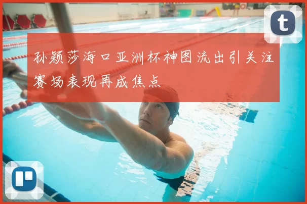 孙颖莎海口亚洲杯神图流出引关注赛场表现再成焦点