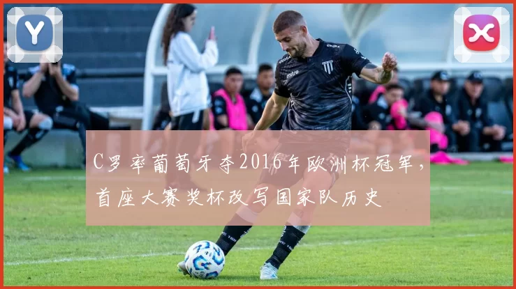 C罗率葡萄牙夺2016年欧洲杯冠军，首座大赛奖杯改写国家队历史