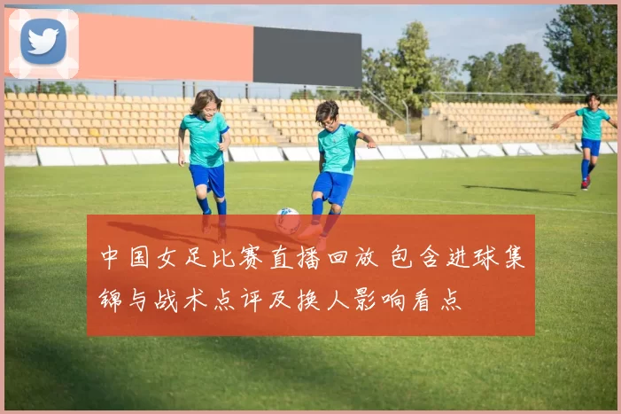 中国女足比赛直播回放 包含进球集锦与战术点评及换人影响看点