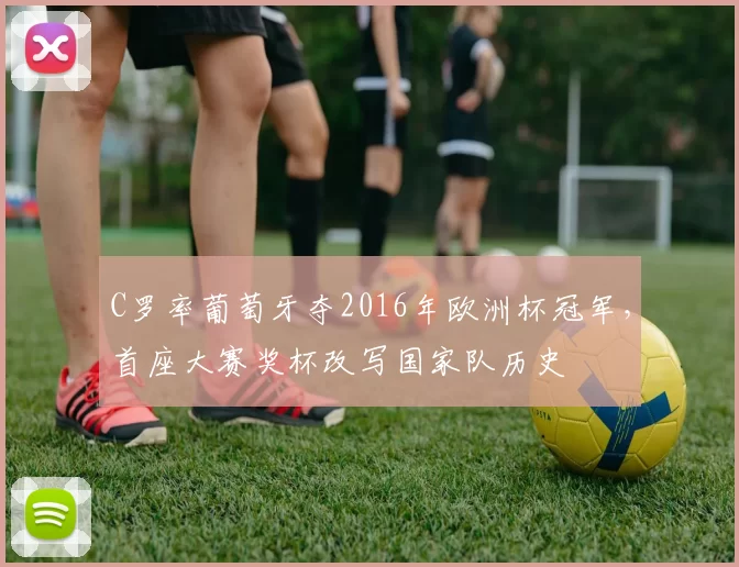 C罗率葡萄牙夺2016年欧洲杯冠军，首座大赛奖杯改写国家队历史