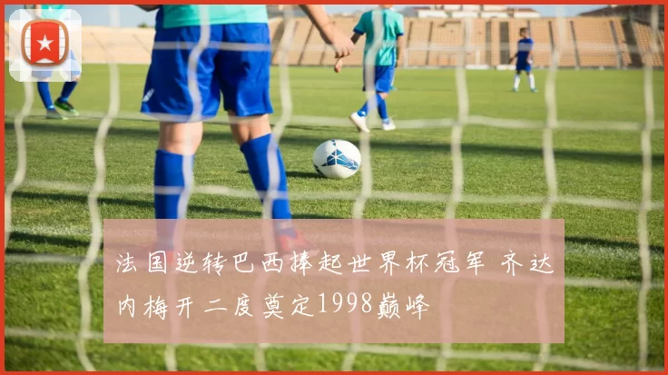 法国逆转巴西捧起世界杯冠军 齐达内梅开二度奠定1998巅峰