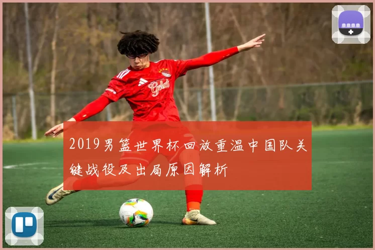 2019男篮世界杯回放重温中国队关键战役及出局原因解析