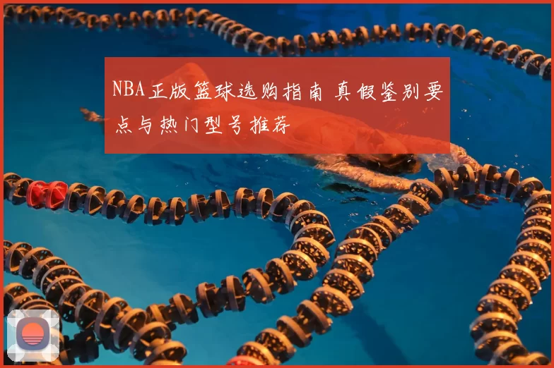 NBA正版篮球选购指南 真假鉴别要点与热门型号推荐