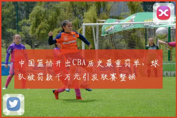 中国篮协开出CBA历史最重罚单，球队被罚款千万元引发联赛整顿