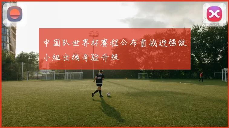 中国队世界杯赛程公布首战迎强敌小组出线考验升级