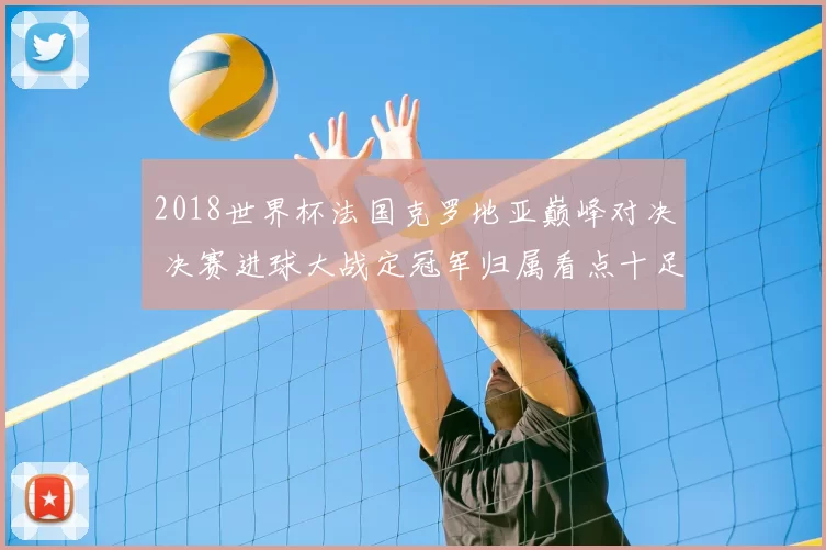 2018世界杯法国克罗地亚巅峰对决 决赛进球大战定冠军归属看点十足