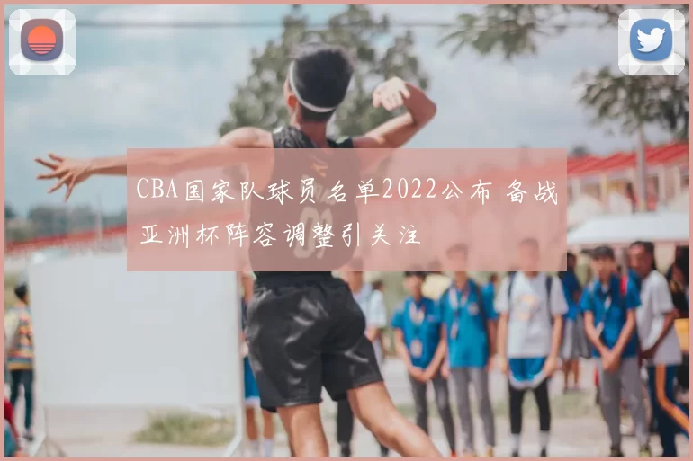 CBA国家队球员名单2022公布 备战亚洲杯阵容调整引关注