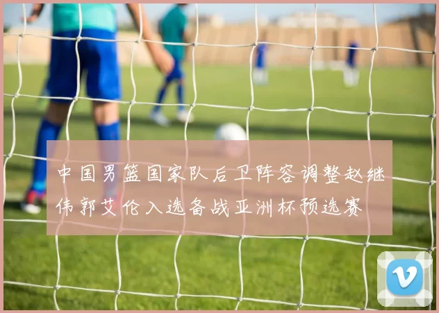 中国男篮国家队后卫阵容调整赵继伟郭艾伦入选备战亚洲杯预选赛