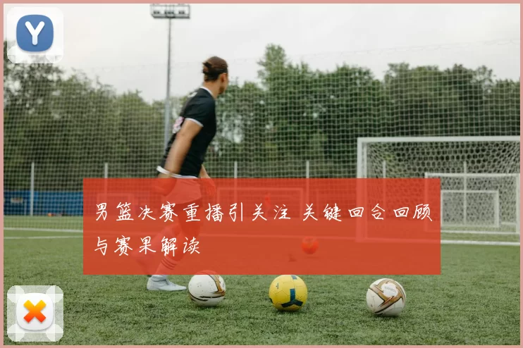 男篮决赛重播引关注 关键回合回顾与赛果解读