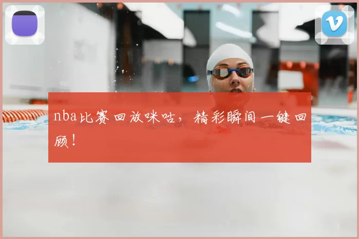 nba比赛回放咪咕，精彩瞬间一键回顾！