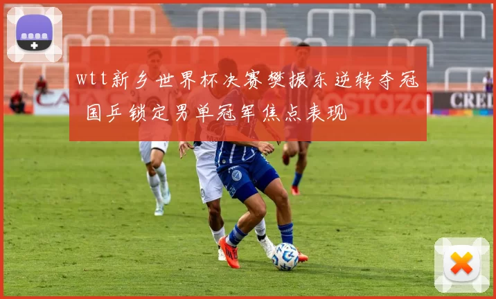 wtt新乡世界杯决赛樊振东逆转夺冠 国乒锁定男单冠军焦点表现