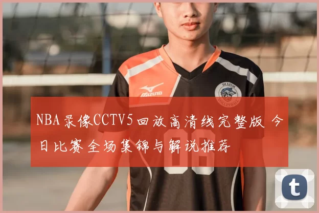 NBA录像CCTV5回放高清线完整版 今日比赛全场集锦与解说推荐