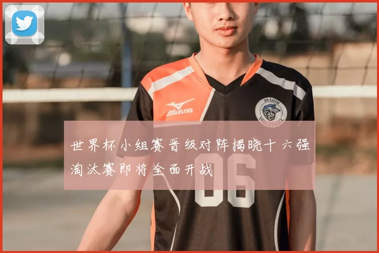 世界杯小组赛晋级对阵揭晓十六强淘汰赛即将全面开战