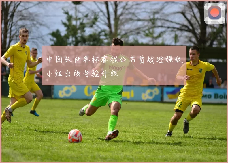 中国队世界杯赛程公布首战迎强敌小组出线考验升级