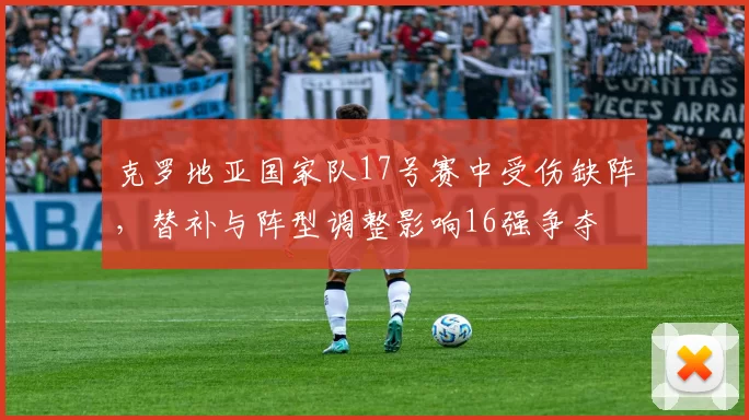 克罗地亚国家队17号赛中受伤缺阵，替补与阵型调整影响16强争夺