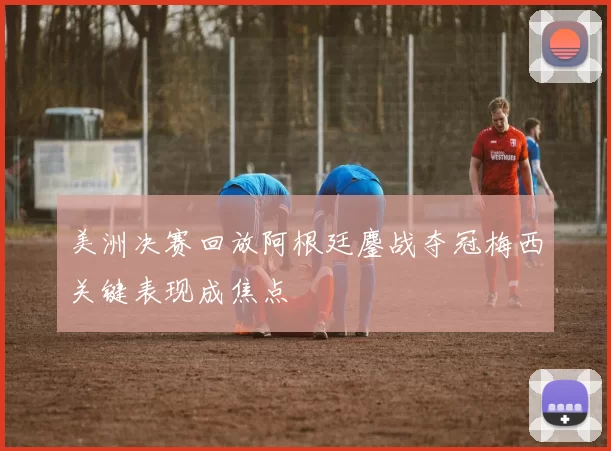 美洲决赛回放阿根廷鏖战夺冠梅西关键表现成焦点