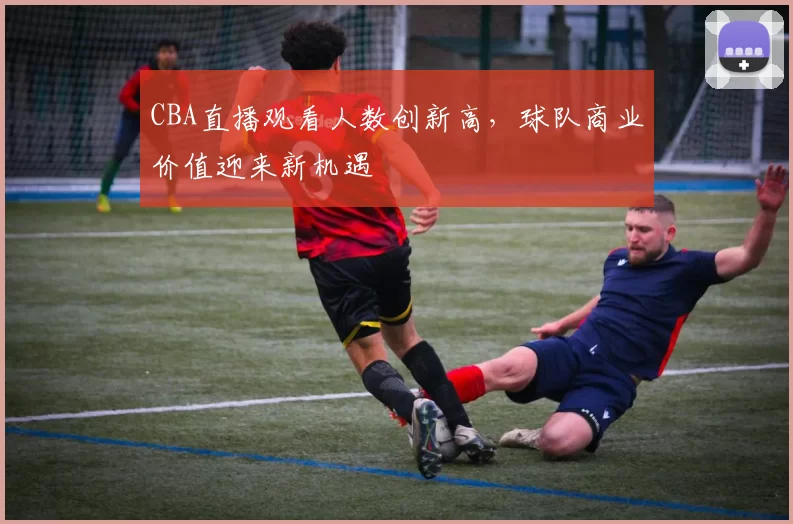 CBA直播观看人数创新高，球队商业价值迎来新机遇