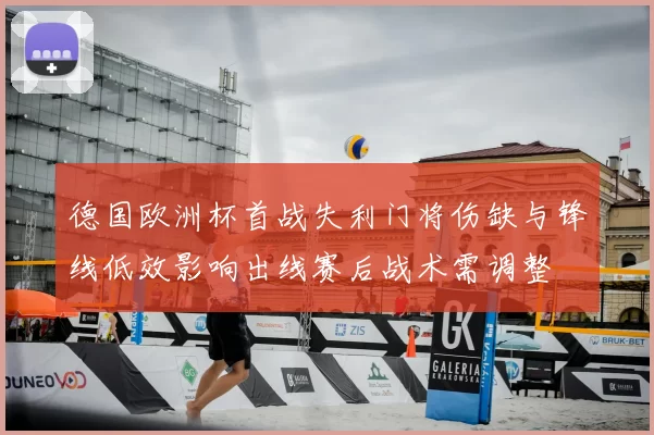 德国欧洲杯首战失利门将伤缺与锋线低效影响出线赛后战术需调整
