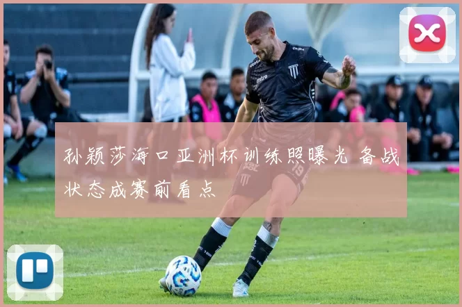 孙颖莎海口亚洲杯训练照曝光 备战状态成赛前看点