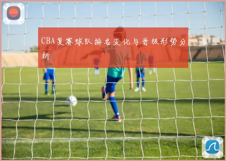 CBA复赛球队排名变化与晋级形势分析