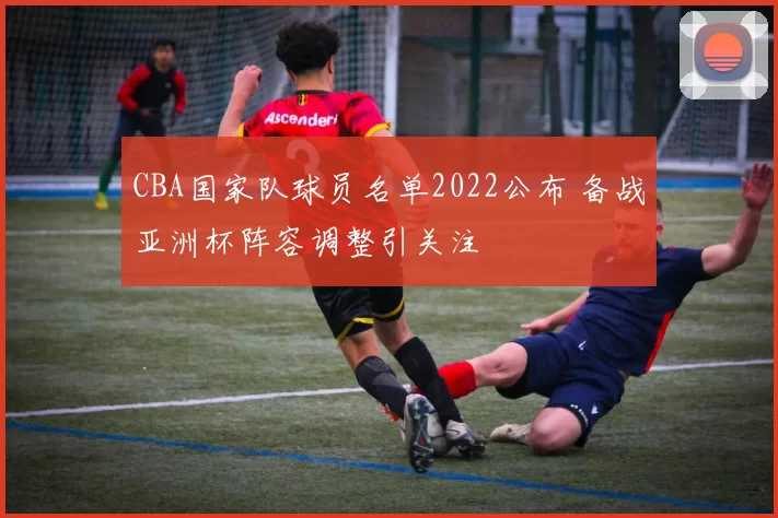 CBA国家队球员名单2022公布 备战亚洲杯阵容调整引关注