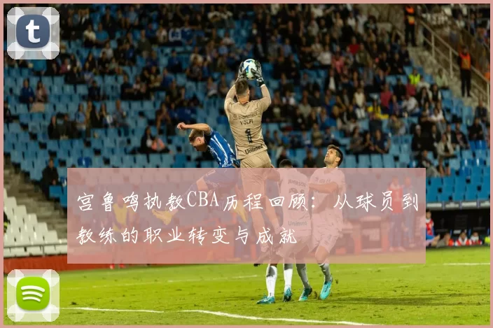 宫鲁鸣执教CBA历程回顾：从球员到教练的职业转变与成就