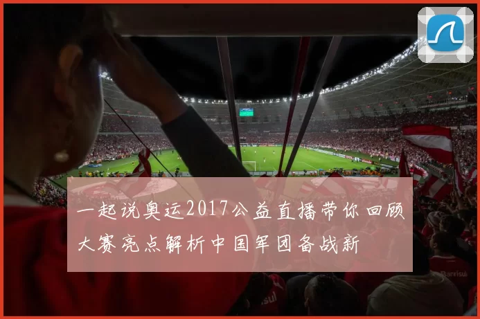 一起说奥运2017公益直播带你回顾大赛亮点解析中国军团备战新