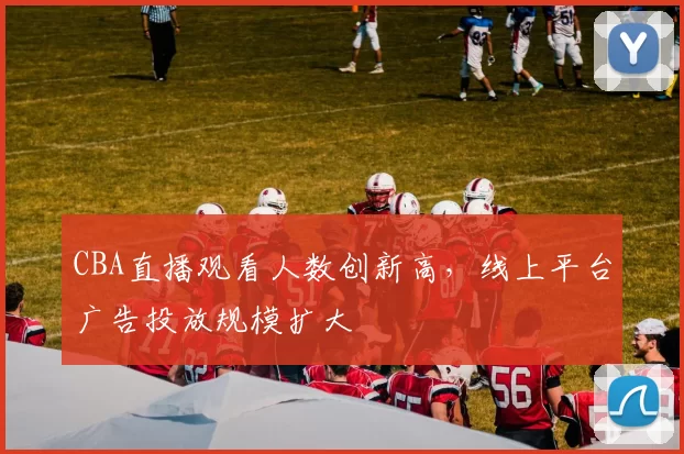 CBA直播观看人数创新高，线上平台广告投放规模扩大