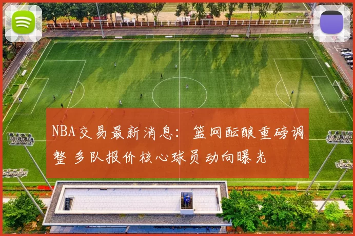 NBA交易最新消息：篮网酝酿重磅调整 多队报价核心球员动向曝光