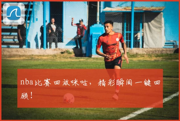 nba比赛回放咪咕，精彩瞬间一键回顾！