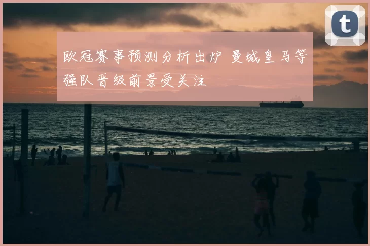 欧冠赛事预测分析出炉 曼城皇马等强队晋级前景受关注