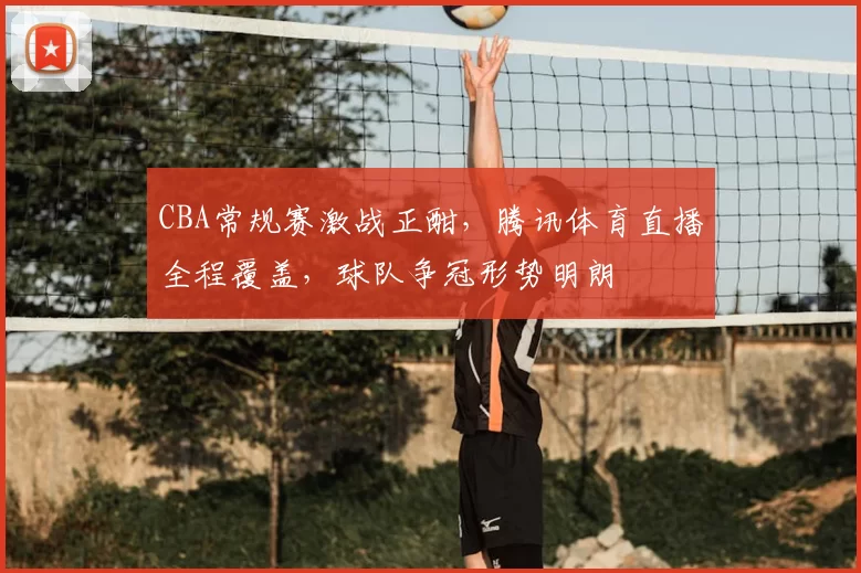 CBA常规赛激战正酣，腾讯体育直播全程覆盖，球队争冠形势明朗