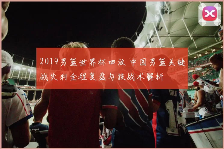 2019男篮世界杯回放 中国男篮关键战失利全程复盘与技战术解析