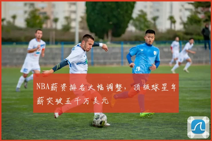 NBA薪资排名大幅调整，顶级球星年薪突破五千万美元
