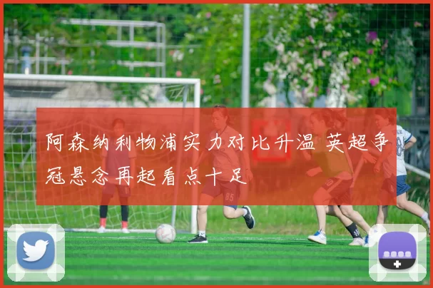 阿森纳利物浦实力对比升温 英超争冠悬念再起看点十足