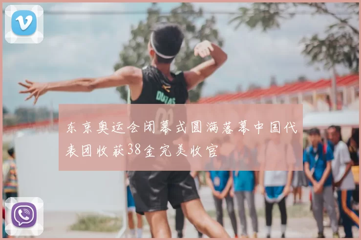 东京奥运会闭幕式圆满落幕中国代表团收获38金完美收官