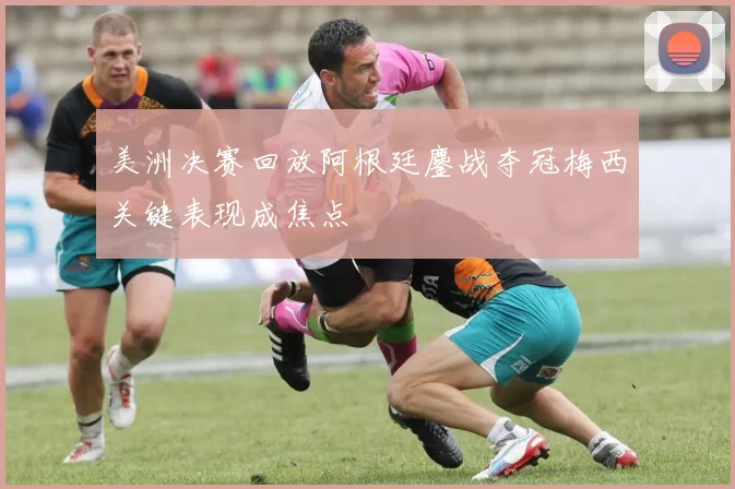 美洲决赛回放阿根廷鏖战夺冠梅西关键表现成焦点