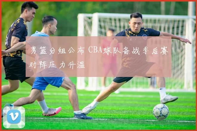 男篮分组公布 CBA球队备战季后赛对阵压力升温