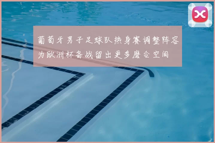 葡萄牙男子足球队热身赛调整阵容为欧洲杯备战留出更多磨合空间