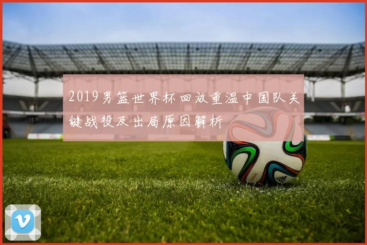 2019男篮世界杯回放重温中国队关键战役及出局原因解析