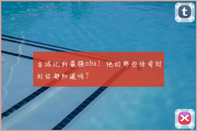 吉诺比利最强nba!他的那些传奇时刻你都知道吗?