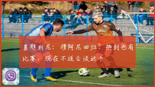 基耶利尼：穆阿尼回归？热刺也有比赛，现在不适合谈这个