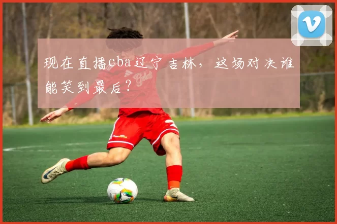 现在直播cba辽宁吉林，这场对决谁能笑到最后？