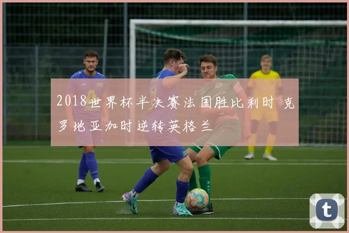 2018世界杯半决赛法国胜比利时 克罗地亚加时逆转英格兰