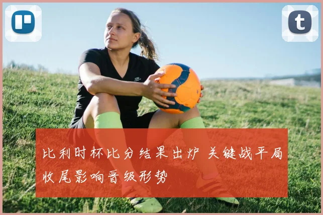 比利时杯比分结果出炉 关键战平局收尾影响晋级形势