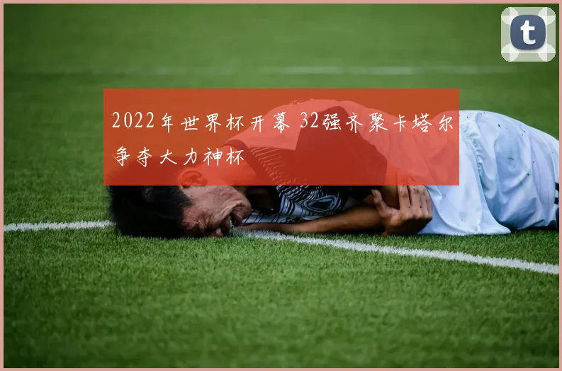 2022年世界杯开幕 32强齐聚卡塔尔争夺大力神杯