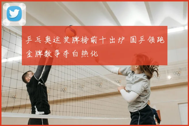 乒乓奥运奖牌榜前十出炉 国乒领跑金牌数争夺白热化