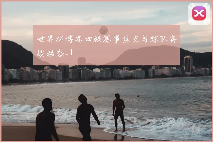 世界杯博客回顾赛事焦点与球队备战动态_1