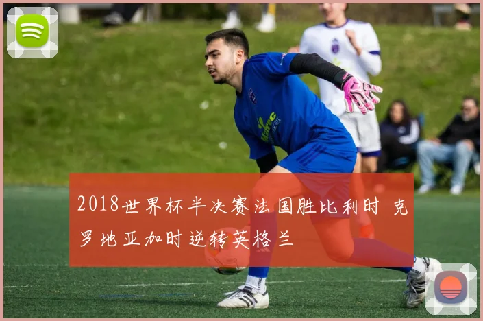 2018世界杯半决赛法国胜比利时 克罗地亚加时逆转英格兰